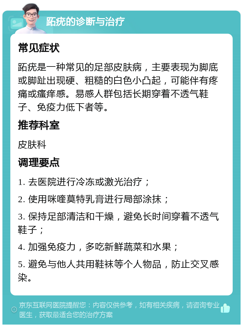 跖疣的诊断与治疗 常见症状 跖疣是一种常见的足部皮肤病，主要表现为脚底或脚趾出现硬、粗糙的白色小凸起，可能伴有疼痛或瘙痒感。易感人群包括长期穿着不透气鞋子、免疫力低下者等。 推荐科室 皮肤科 调理要点 1. 去医院进行冷冻或激光治疗； 2. 使用咪喹莫特乳膏进行局部涂抹； 3. 保持足部清洁和干燥，避免长时间穿着不透气鞋子； 4. 加强免疫力，多吃新鲜蔬菜和水果； 5. 避免与他人共用鞋袜等个人物品，防止交叉感染。