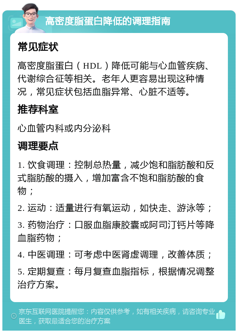 高密度脂蛋白降低的调理指南 常见症状 高密度脂蛋白（HDL）降低可能与心血管疾病、代谢综合征等相关。老年人更容易出现这种情况，常见症状包括血脂异常、心脏不适等。 推荐科室 心血管内科或内分泌科 调理要点 1. 饮食调理：控制总热量，减少饱和脂肪酸和反式脂肪酸的摄入，增加富含不饱和脂肪酸的食物； 2. 运动：适量进行有氧运动，如快走、游泳等； 3. 药物治疗：口服血脂康胶囊或阿司汀钙片等降血脂药物； 4. 中医调理：可考虑中医肾虚调理，改善体质； 5. 定期复查：每月复查血脂指标，根据情况调整治疗方案。