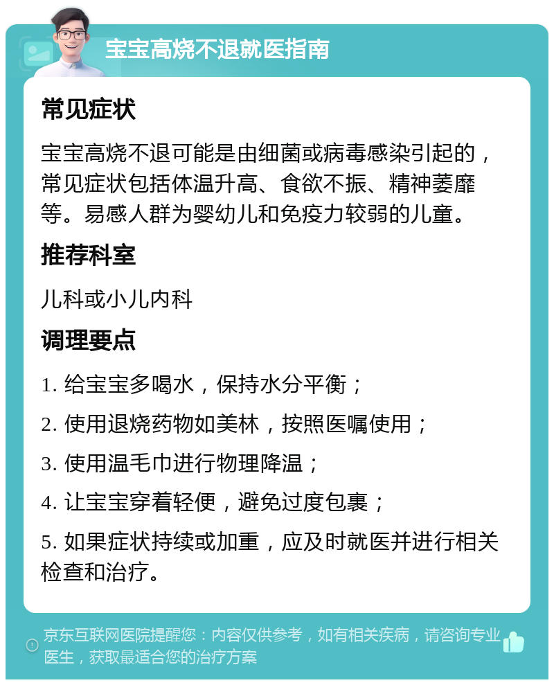 宝宝高烧不退就医指南 常见症状 宝宝高烧不退可能是由细菌或病毒感染引起的，常见症状包括体温升高、食欲不振、精神萎靡等。易感人群为婴幼儿和免疫力较弱的儿童。 推荐科室 儿科或小儿内科 调理要点 1. 给宝宝多喝水，保持水分平衡； 2. 使用退烧药物如美林，按照医嘱使用； 3. 使用温毛巾进行物理降温； 4. 让宝宝穿着轻便，避免过度包裹； 5. 如果症状持续或加重，应及时就医并进行相关检查和治疗。