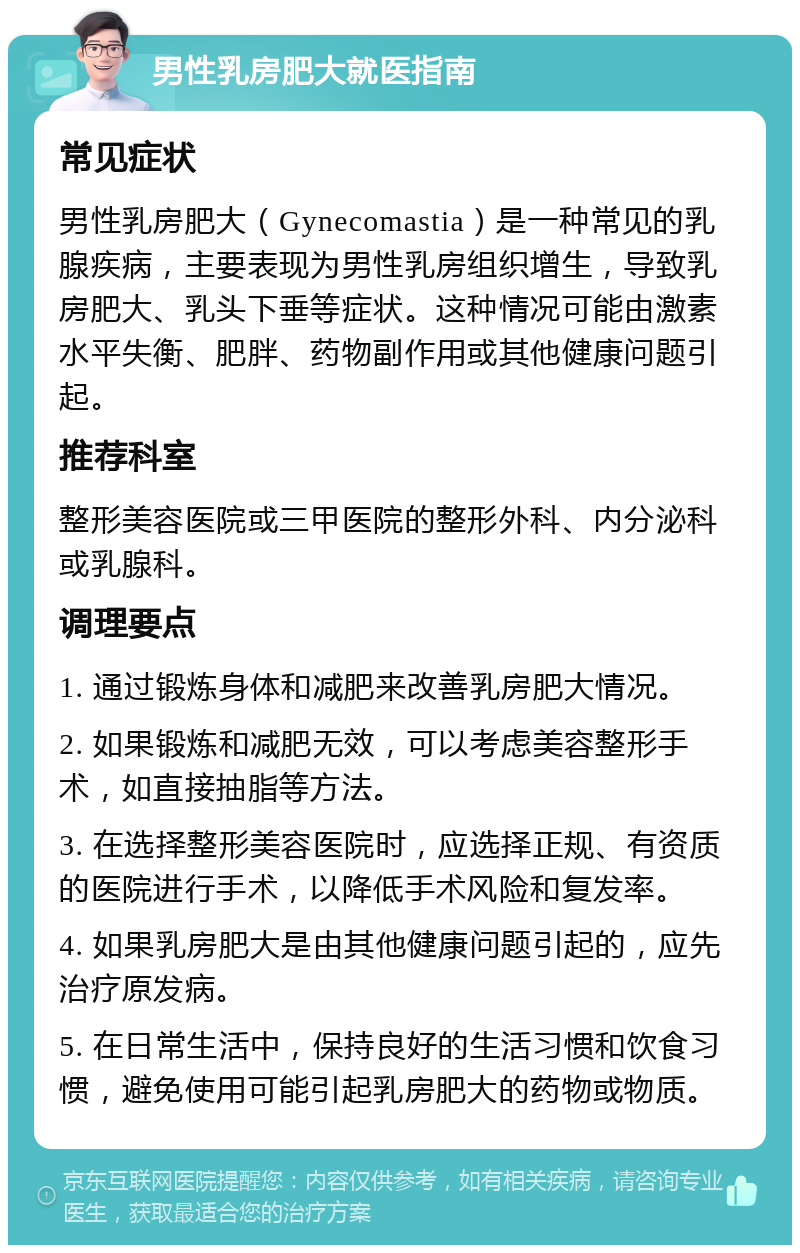 男性乳房肥大就医指南 常见症状 男性乳房肥大（Gynecomastia）是一种常见的乳腺疾病，主要表现为男性乳房组织增生，导致乳房肥大、乳头下垂等症状。这种情况可能由激素水平失衡、肥胖、药物副作用或其他健康问题引起。 推荐科室 整形美容医院或三甲医院的整形外科、内分泌科或乳腺科。 调理要点 1. 通过锻炼身体和减肥来改善乳房肥大情况。 2. 如果锻炼和减肥无效，可以考虑美容整形手术，如直接抽脂等方法。 3. 在选择整形美容医院时，应选择正规、有资质的医院进行手术，以降低手术风险和复发率。 4. 如果乳房肥大是由其他健康问题引起的，应先治疗原发病。 5. 在日常生活中，保持良好的生活习惯和饮食习惯，避免使用可能引起乳房肥大的药物或物质。