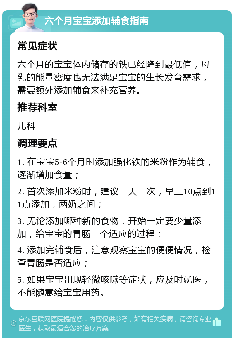 六个月宝宝添加辅食指南 常见症状 六个月的宝宝体内储存的铁已经降到最低值，母乳的能量密度也无法满足宝宝的生长发育需求，需要额外添加辅食来补充营养。 推荐科室 儿科 调理要点 1. 在宝宝5-6个月时添加强化铁的米粉作为辅食，逐渐增加食量； 2. 首次添加米粉时，建议一天一次，早上10点到11点添加，两奶之间； 3. 无论添加哪种新的食物，开始一定要少量添加，给宝宝的胃肠一个适应的过程； 4. 添加完辅食后，注意观察宝宝的便便情况，检查胃肠是否适应； 5. 如果宝宝出现轻微咳嗽等症状，应及时就医，不能随意给宝宝用药。