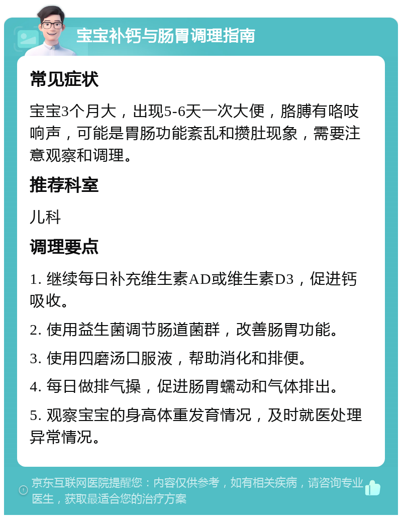 宝宝补钙与肠胃调理指南 常见症状 宝宝3个月大，出现5-6天一次大便，胳膊有咯吱响声，可能是胃肠功能紊乱和攒肚现象，需要注意观察和调理。 推荐科室 儿科 调理要点 1. 继续每日补充维生素AD或维生素D3，促进钙吸收。 2. 使用益生菌调节肠道菌群，改善肠胃功能。 3. 使用四磨汤口服液，帮助消化和排便。 4. 每日做排气操，促进肠胃蠕动和气体排出。 5. 观察宝宝的身高体重发育情况，及时就医处理异常情况。