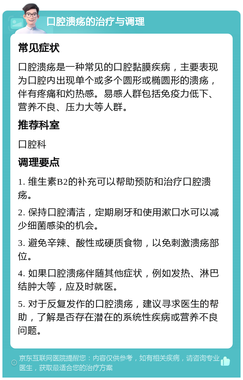 口腔溃疡的治疗与调理 常见症状 口腔溃疡是一种常见的口腔黏膜疾病，主要表现为口腔内出现单个或多个圆形或椭圆形的溃疡，伴有疼痛和灼热感。易感人群包括免疫力低下、营养不良、压力大等人群。 推荐科室 口腔科 调理要点 1. 维生素B2的补充可以帮助预防和治疗口腔溃疡。 2. 保持口腔清洁，定期刷牙和使用漱口水可以减少细菌感染的机会。 3. 避免辛辣、酸性或硬质食物，以免刺激溃疡部位。 4. 如果口腔溃疡伴随其他症状，例如发热、淋巴结肿大等，应及时就医。 5. 对于反复发作的口腔溃疡，建议寻求医生的帮助，了解是否存在潜在的系统性疾病或营养不良问题。