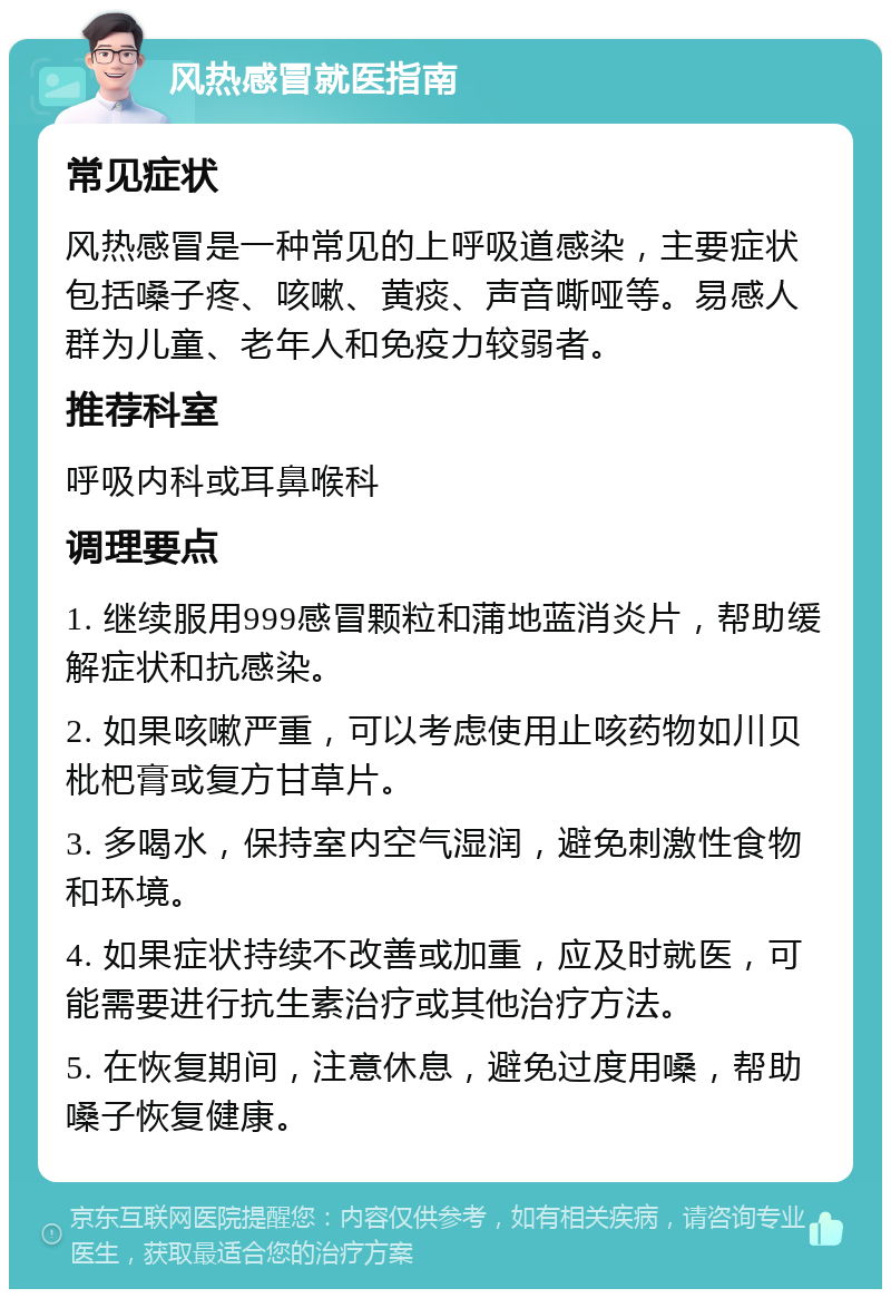 风热感冒就医指南 常见症状 风热感冒是一种常见的上呼吸道感染，主要症状包括嗓子疼、咳嗽、黄痰、声音嘶哑等。易感人群为儿童、老年人和免疫力较弱者。 推荐科室 呼吸内科或耳鼻喉科 调理要点 1. 继续服用999感冒颗粒和蒲地蓝消炎片，帮助缓解症状和抗感染。 2. 如果咳嗽严重，可以考虑使用止咳药物如川贝枇杷膏或复方甘草片。 3. 多喝水，保持室内空气湿润，避免刺激性食物和环境。 4. 如果症状持续不改善或加重，应及时就医，可能需要进行抗生素治疗或其他治疗方法。 5. 在恢复期间，注意休息，避免过度用嗓，帮助嗓子恢复健康。