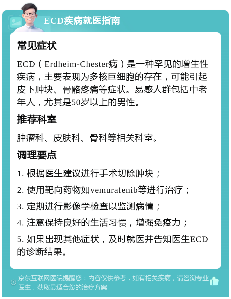 ECD疾病就医指南 常见症状 ECD（Erdheim-Chester病）是一种罕见的增生性疾病，主要表现为多核巨细胞的存在，可能引起皮下肿块、骨骼疼痛等症状。易感人群包括中老年人，尤其是50岁以上的男性。 推荐科室 肿瘤科、皮肤科、骨科等相关科室。 调理要点 1. 根据医生建议进行手术切除肿块； 2. 使用靶向药物如vemurafenib等进行治疗； 3. 定期进行影像学检查以监测病情； 4. 注意保持良好的生活习惯，增强免疫力； 5. 如果出现其他症状，及时就医并告知医生ECD的诊断结果。