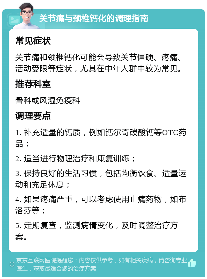 关节痛与颈椎钙化的调理指南 常见症状 关节痛和颈椎钙化可能会导致关节僵硬、疼痛、活动受限等症状，尤其在中年人群中较为常见。 推荐科室 骨科或风湿免疫科 调理要点 1. 补充适量的钙质，例如钙尔奇碳酸钙等OTC药品； 2. 适当进行物理治疗和康复训练； 3. 保持良好的生活习惯，包括均衡饮食、适量运动和充足休息； 4. 如果疼痛严重，可以考虑使用止痛药物，如布洛芬等； 5. 定期复查，监测病情变化，及时调整治疗方案。