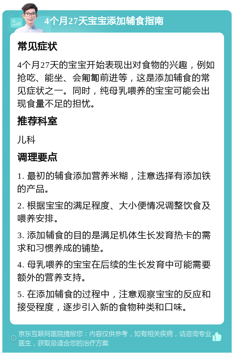 4个月27天宝宝添加辅食指南 常见症状 4个月27天的宝宝开始表现出对食物的兴趣，例如抢吃、能坐、会匍匐前进等，这是添加辅食的常见症状之一。同时，纯母乳喂养的宝宝可能会出现食量不足的担忧。 推荐科室 儿科 调理要点 1. 最初的辅食添加营养米糊，注意选择有添加铁的产品。 2. 根据宝宝的满足程度、大小便情况调整饮食及喂养安排。 3. 添加辅食的目的是满足机体生长发育热卡的需求和习惯养成的铺垫。 4. 母乳喂养的宝宝在后续的生长发育中可能需要额外的营养支持。 5. 在添加辅食的过程中，注意观察宝宝的反应和接受程度，逐步引入新的食物种类和口味。