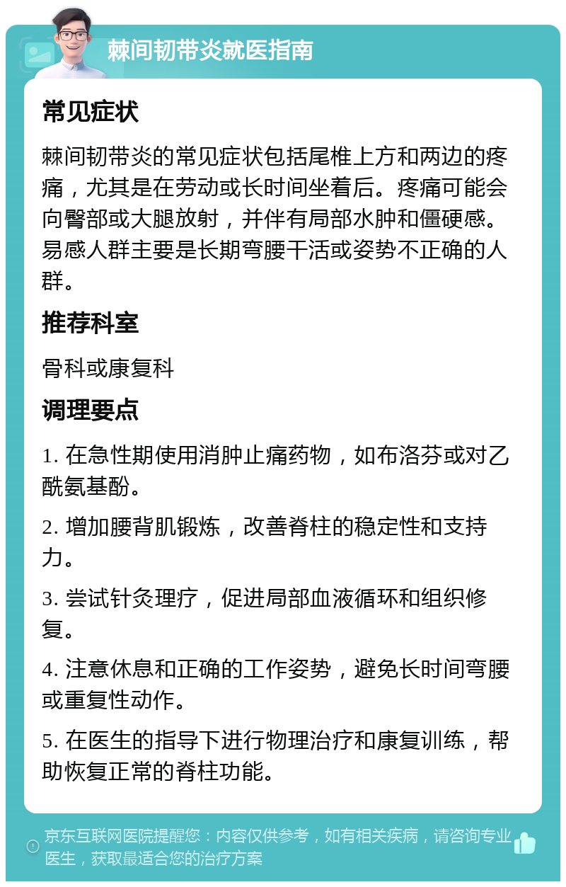 棘间韧带炎就医指南 常见症状 棘间韧带炎的常见症状包括尾椎上方和两边的疼痛，尤其是在劳动或长时间坐着后。疼痛可能会向臀部或大腿放射，并伴有局部水肿和僵硬感。易感人群主要是长期弯腰干活或姿势不正确的人群。 推荐科室 骨科或康复科 调理要点 1. 在急性期使用消肿止痛药物，如布洛芬或对乙酰氨基酚。 2. 增加腰背肌锻炼，改善脊柱的稳定性和支持力。 3. 尝试针灸理疗，促进局部血液循环和组织修复。 4. 注意休息和正确的工作姿势，避免长时间弯腰或重复性动作。 5. 在医生的指导下进行物理治疗和康复训练，帮助恢复正常的脊柱功能。