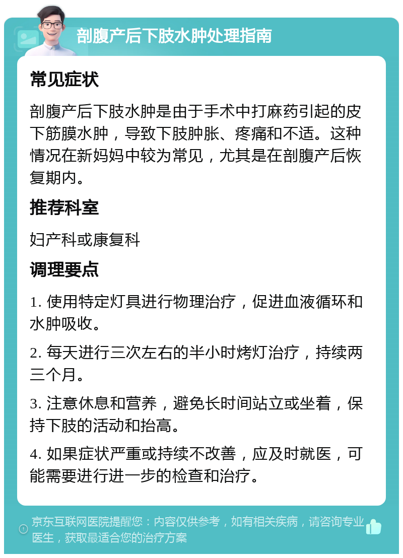 剖腹产后下肢水肿处理指南 常见症状 剖腹产后下肢水肿是由于手术中打麻药引起的皮下筋膜水肿，导致下肢肿胀、疼痛和不适。这种情况在新妈妈中较为常见，尤其是在剖腹产后恢复期内。 推荐科室 妇产科或康复科 调理要点 1. 使用特定灯具进行物理治疗，促进血液循环和水肿吸收。 2. 每天进行三次左右的半小时烤灯治疗，持续两三个月。 3. 注意休息和营养，避免长时间站立或坐着，保持下肢的活动和抬高。 4. 如果症状严重或持续不改善，应及时就医，可能需要进行进一步的检查和治疗。