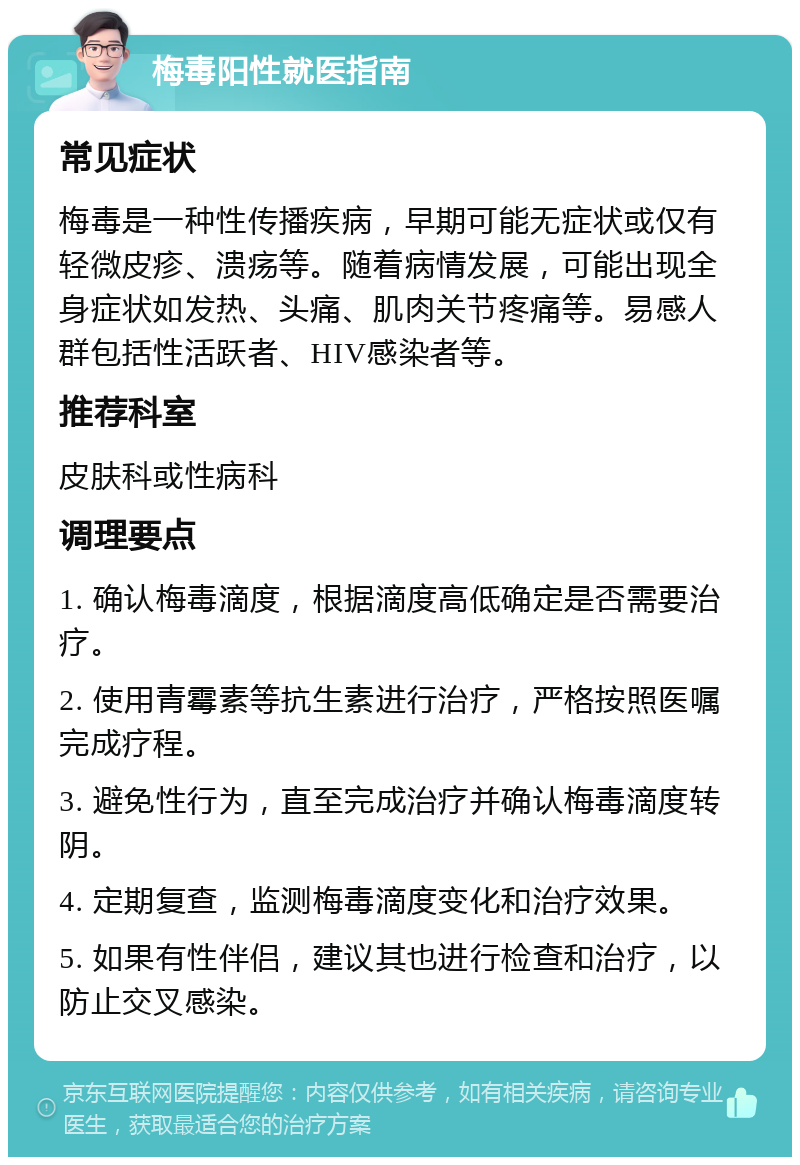 梅毒阳性就医指南 常见症状 梅毒是一种性传播疾病，早期可能无症状或仅有轻微皮疹、溃疡等。随着病情发展，可能出现全身症状如发热、头痛、肌肉关节疼痛等。易感人群包括性活跃者、HIV感染者等。 推荐科室 皮肤科或性病科 调理要点 1. 确认梅毒滴度，根据滴度高低确定是否需要治疗。 2. 使用青霉素等抗生素进行治疗，严格按照医嘱完成疗程。 3. 避免性行为，直至完成治疗并确认梅毒滴度转阴。 4. 定期复查，监测梅毒滴度变化和治疗效果。 5. 如果有性伴侣，建议其也进行检查和治疗，以防止交叉感染。