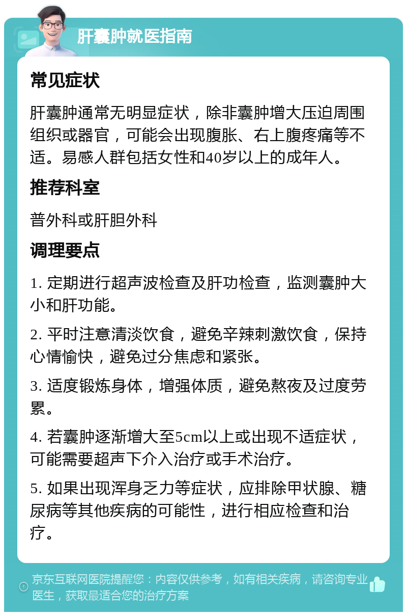 肝囊肿就医指南 常见症状 肝囊肿通常无明显症状，除非囊肿增大压迫周围组织或器官，可能会出现腹胀、右上腹疼痛等不适。易感人群包括女性和40岁以上的成年人。 推荐科室 普外科或肝胆外科 调理要点 1. 定期进行超声波检查及肝功检查，监测囊肿大小和肝功能。 2. 平时注意清淡饮食，避免辛辣刺激饮食，保持心情愉快，避免过分焦虑和紧张。 3. 适度锻炼身体，增强体质，避免熬夜及过度劳累。 4. 若囊肿逐渐增大至5cm以上或出现不适症状，可能需要超声下介入治疗或手术治疗。 5. 如果出现浑身乏力等症状，应排除甲状腺、糖尿病等其他疾病的可能性，进行相应检查和治疗。