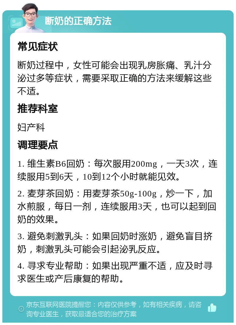 断奶的正确方法 常见症状 断奶过程中，女性可能会出现乳房胀痛、乳汁分泌过多等症状，需要采取正确的方法来缓解这些不适。 推荐科室 妇产科 调理要点 1. 维生素B6回奶：每次服用200mg，一天3次，连续服用5到6天，10到12个小时就能见效。 2. 麦芽茶回奶：用麦芽茶50g-100g，炒一下，加水煎服，每日一剂，连续服用3天，也可以起到回奶的效果。 3. 避免刺激乳头：如果回奶时涨奶，避免盲目挤奶，刺激乳头可能会引起泌乳反应。 4. 寻求专业帮助：如果出现严重不适，应及时寻求医生或产后康复的帮助。