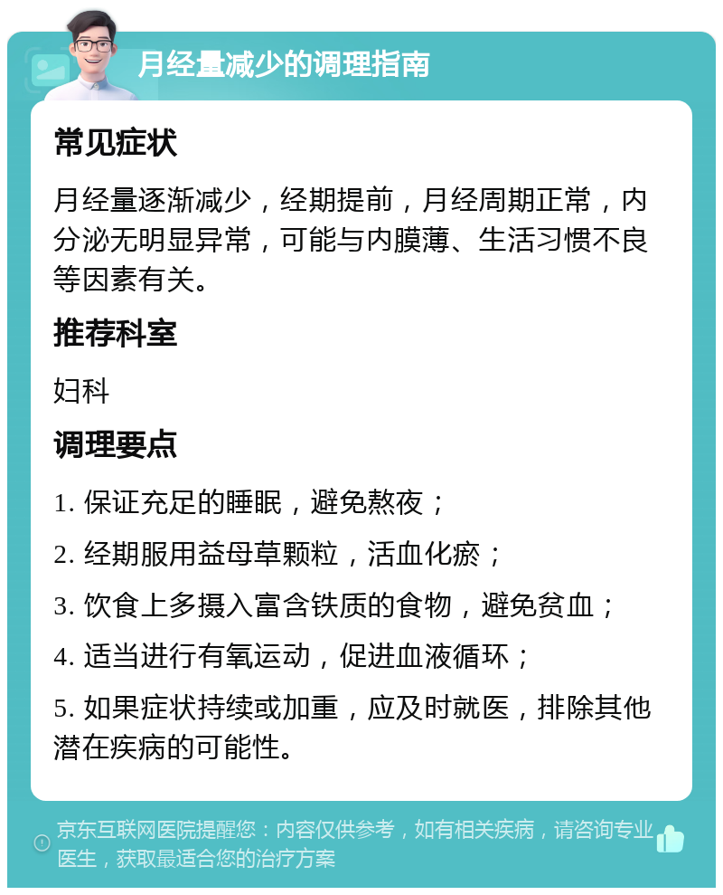 月经量减少的调理指南 常见症状 月经量逐渐减少，经期提前，月经周期正常，内分泌无明显异常，可能与内膜薄、生活习惯不良等因素有关。 推荐科室 妇科 调理要点 1. 保证充足的睡眠，避免熬夜； 2. 经期服用益母草颗粒，活血化瘀； 3. 饮食上多摄入富含铁质的食物，避免贫血； 4. 适当进行有氧运动，促进血液循环； 5. 如果症状持续或加重，应及时就医，排除其他潜在疾病的可能性。