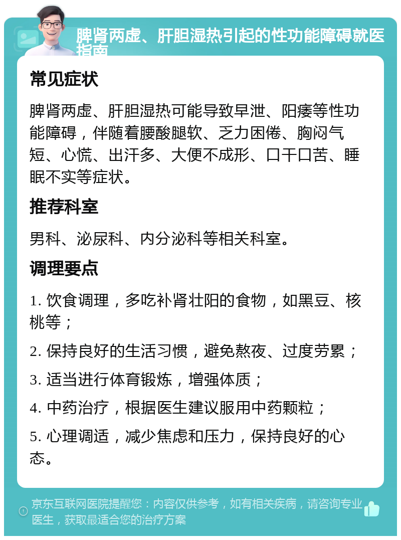 脾肾两虚、肝胆湿热引起的性功能障碍就医指南 常见症状 脾肾两虚、肝胆湿热可能导致早泄、阳痿等性功能障碍，伴随着腰酸腿软、乏力困倦、胸闷气短、心慌、出汗多、大便不成形、口干口苦、睡眠不实等症状。 推荐科室 男科、泌尿科、内分泌科等相关科室。 调理要点 1. 饮食调理，多吃补肾壮阳的食物，如黑豆、核桃等； 2. 保持良好的生活习惯，避免熬夜、过度劳累； 3. 适当进行体育锻炼，增强体质； 4. 中药治疗，根据医生建议服用中药颗粒； 5. 心理调适，减少焦虑和压力，保持良好的心态。