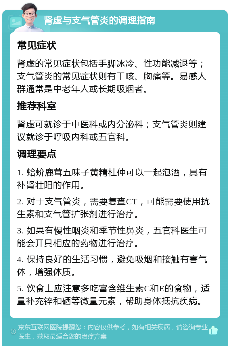 肾虚与支气管炎的调理指南 常见症状 肾虚的常见症状包括手脚冰冷、性功能减退等；支气管炎的常见症状则有干咳、胸痛等。易感人群通常是中老年人或长期吸烟者。 推荐科室 肾虚可就诊于中医科或内分泌科；支气管炎则建议就诊于呼吸内科或五官科。 调理要点 1. 蛤蚧鹿茸五味子黄精杜仲可以一起泡酒，具有补肾壮阳的作用。 2. 对于支气管炎，需要复查CT，可能需要使用抗生素和支气管扩张剂进行治疗。 3. 如果有慢性咽炎和季节性鼻炎，五官科医生可能会开具相应的药物进行治疗。 4. 保持良好的生活习惯，避免吸烟和接触有害气体，增强体质。 5. 饮食上应注意多吃富含维生素C和E的食物，适量补充锌和硒等微量元素，帮助身体抵抗疾病。