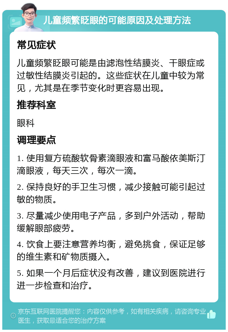 儿童频繁眨眼的可能原因及处理方法 常见症状 儿童频繁眨眼可能是由滤泡性结膜炎、干眼症或过敏性结膜炎引起的。这些症状在儿童中较为常见，尤其是在季节变化时更容易出现。 推荐科室 眼科 调理要点 1. 使用复方硫酸软骨素滴眼液和富马酸依美斯汀滴眼液，每天三次，每次一滴。 2. 保持良好的手卫生习惯，减少接触可能引起过敏的物质。 3. 尽量减少使用电子产品，多到户外活动，帮助缓解眼部疲劳。 4. 饮食上要注意营养均衡，避免挑食，保证足够的维生素和矿物质摄入。 5. 如果一个月后症状没有改善，建议到医院进行进一步检查和治疗。