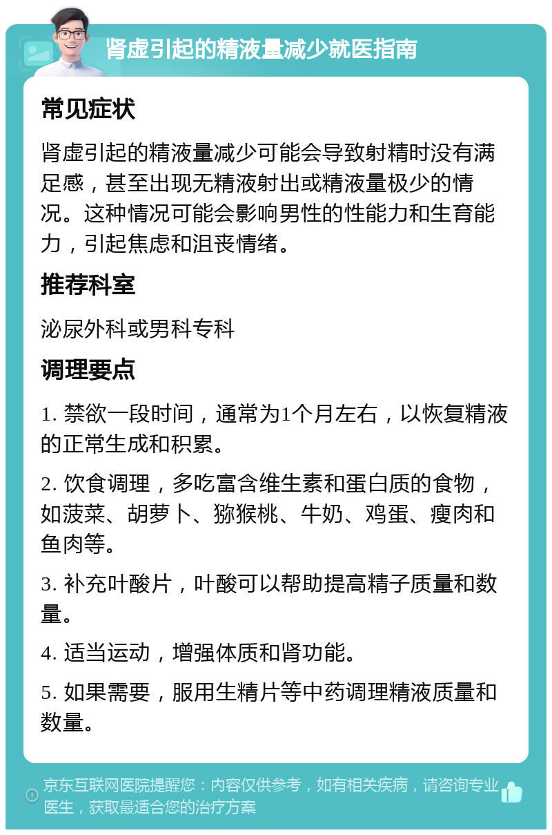 肾虚引起的精液量减少就医指南 常见症状 肾虚引起的精液量减少可能会导致射精时没有满足感，甚至出现无精液射出或精液量极少的情况。这种情况可能会影响男性的性能力和生育能力，引起焦虑和沮丧情绪。 推荐科室 泌尿外科或男科专科 调理要点 1. 禁欲一段时间，通常为1个月左右，以恢复精液的正常生成和积累。 2. 饮食调理，多吃富含维生素和蛋白质的食物，如菠菜、胡萝卜、猕猴桃、牛奶、鸡蛋、瘦肉和鱼肉等。 3. 补充叶酸片，叶酸可以帮助提高精子质量和数量。 4. 适当运动，增强体质和肾功能。 5. 如果需要，服用生精片等中药调理精液质量和数量。