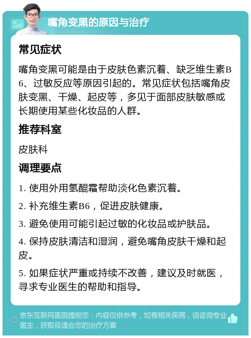 嘴角变黑的原因与治疗 常见症状 嘴角变黑可能是由于皮肤色素沉着、缺乏维生素B6、过敏反应等原因引起的。常见症状包括嘴角皮肤变黑、干燥、起皮等，多见于面部皮肤敏感或长期使用某些化妆品的人群。 推荐科室 皮肤科 调理要点 1. 使用外用氢醌霜帮助淡化色素沉着。 2. 补充维生素B6，促进皮肤健康。 3. 避免使用可能引起过敏的化妆品或护肤品。 4. 保持皮肤清洁和湿润，避免嘴角皮肤干燥和起皮。 5. 如果症状严重或持续不改善，建议及时就医，寻求专业医生的帮助和指导。