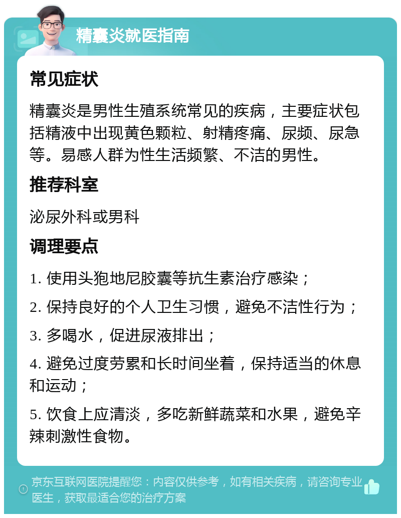 精囊炎就医指南 常见症状 精囊炎是男性生殖系统常见的疾病，主要症状包括精液中出现黄色颗粒、射精疼痛、尿频、尿急等。易感人群为性生活频繁、不洁的男性。 推荐科室 泌尿外科或男科 调理要点 1. 使用头狍地尼胶囊等抗生素治疗感染； 2. 保持良好的个人卫生习惯，避免不洁性行为； 3. 多喝水，促进尿液排出； 4. 避免过度劳累和长时间坐着，保持适当的休息和运动； 5. 饮食上应清淡，多吃新鲜蔬菜和水果，避免辛辣刺激性食物。