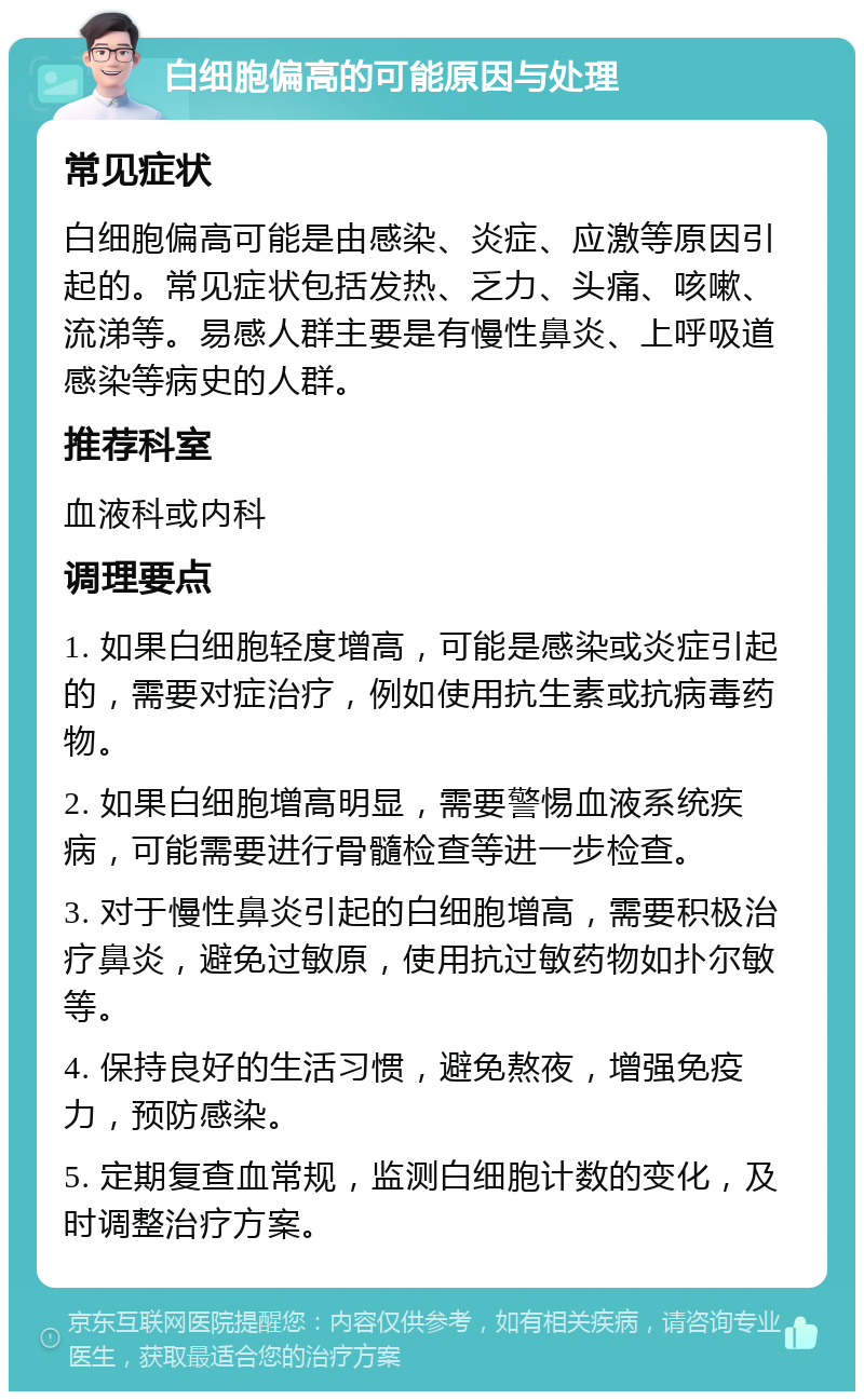 白细胞偏高的可能原因与处理 常见症状 白细胞偏高可能是由感染、炎症、应激等原因引起的。常见症状包括发热、乏力、头痛、咳嗽、流涕等。易感人群主要是有慢性鼻炎、上呼吸道感染等病史的人群。 推荐科室 血液科或内科 调理要点 1. 如果白细胞轻度增高，可能是感染或炎症引起的，需要对症治疗，例如使用抗生素或抗病毒药物。 2. 如果白细胞增高明显，需要警惕血液系统疾病，可能需要进行骨髓检查等进一步检查。 3. 对于慢性鼻炎引起的白细胞增高，需要积极治疗鼻炎，避免过敏原，使用抗过敏药物如扑尔敏等。 4. 保持良好的生活习惯，避免熬夜，增强免疫力，预防感染。 5. 定期复查血常规，监测白细胞计数的变化，及时调整治疗方案。