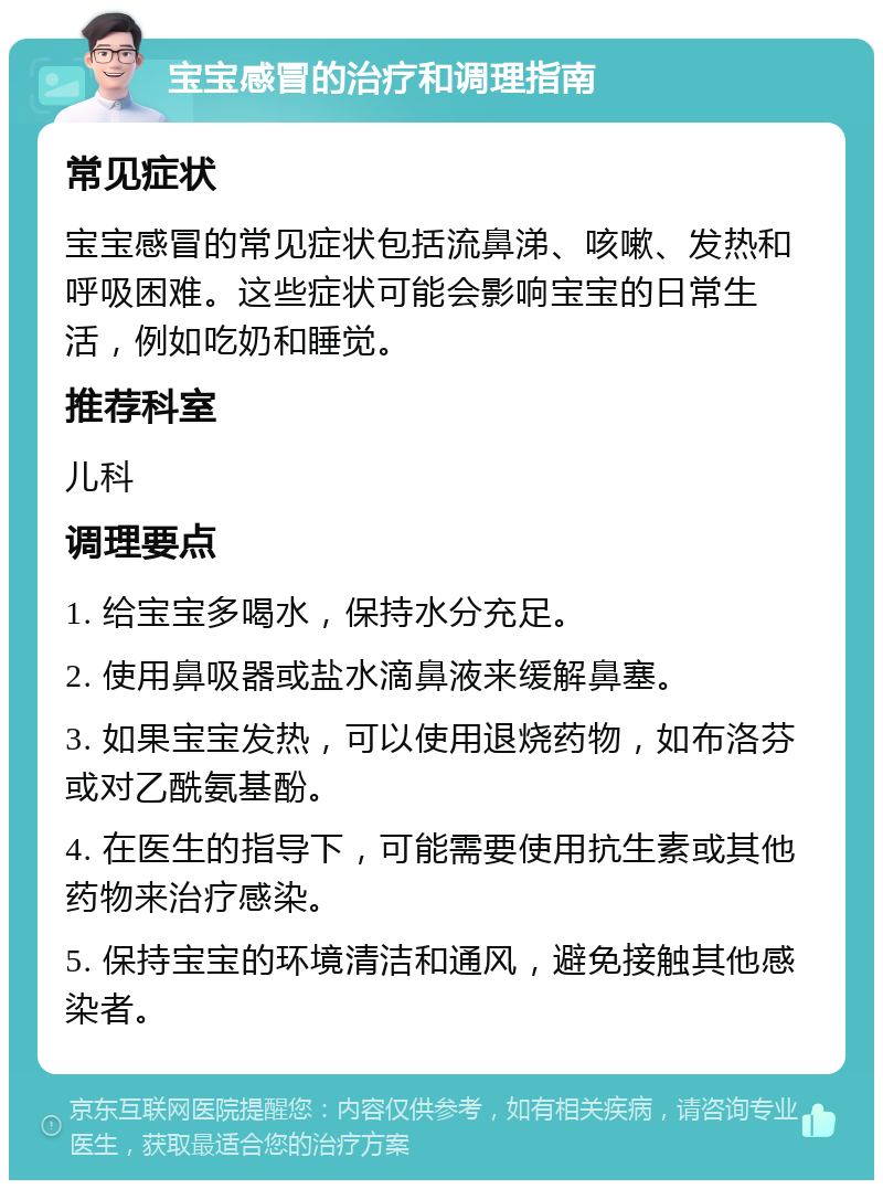 宝宝感冒的治疗和调理指南 常见症状 宝宝感冒的常见症状包括流鼻涕、咳嗽、发热和呼吸困难。这些症状可能会影响宝宝的日常生活，例如吃奶和睡觉。 推荐科室 儿科 调理要点 1. 给宝宝多喝水，保持水分充足。 2. 使用鼻吸器或盐水滴鼻液来缓解鼻塞。 3. 如果宝宝发热，可以使用退烧药物，如布洛芬或对乙酰氨基酚。 4. 在医生的指导下，可能需要使用抗生素或其他药物来治疗感染。 5. 保持宝宝的环境清洁和通风，避免接触其他感染者。