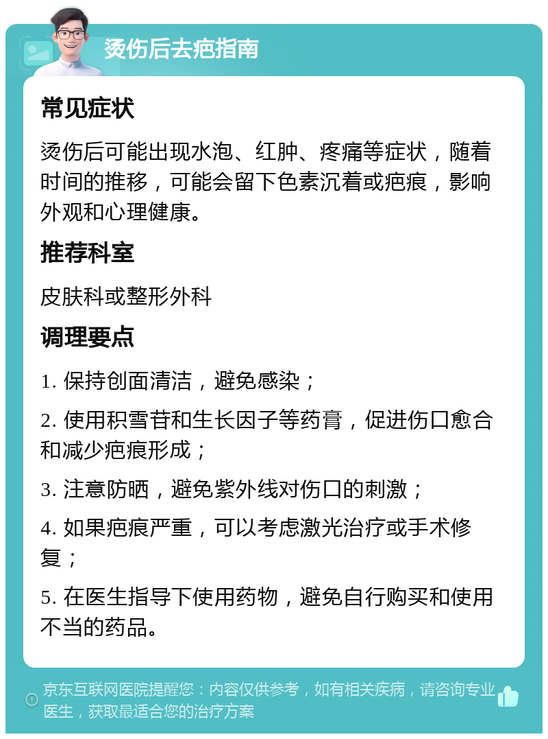 烫伤后去疤指南 常见症状 烫伤后可能出现水泡、红肿、疼痛等症状，随着时间的推移，可能会留下色素沉着或疤痕，影响外观和心理健康。 推荐科室 皮肤科或整形外科 调理要点 1. 保持创面清洁，避免感染； 2. 使用积雪苷和生长因子等药膏，促进伤口愈合和减少疤痕形成； 3. 注意防晒，避免紫外线对伤口的刺激； 4. 如果疤痕严重，可以考虑激光治疗或手术修复； 5. 在医生指导下使用药物，避免自行购买和使用不当的药品。