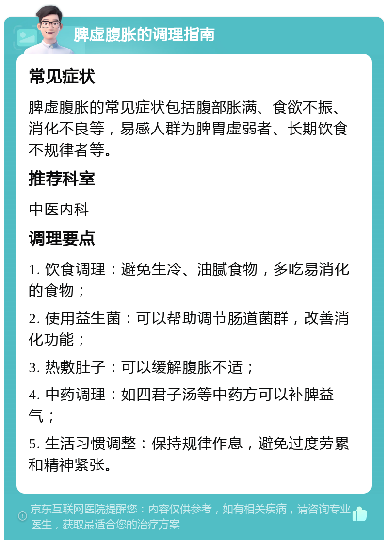 脾虚腹胀的调理指南 常见症状 脾虚腹胀的常见症状包括腹部胀满、食欲不振、消化不良等，易感人群为脾胃虚弱者、长期饮食不规律者等。 推荐科室 中医内科 调理要点 1. 饮食调理：避免生冷、油腻食物，多吃易消化的食物； 2. 使用益生菌：可以帮助调节肠道菌群，改善消化功能； 3. 热敷肚子：可以缓解腹胀不适； 4. 中药调理：如四君子汤等中药方可以补脾益气； 5. 生活习惯调整：保持规律作息，避免过度劳累和精神紧张。