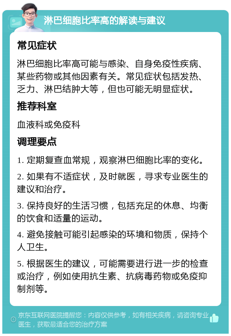 淋巴细胞比率高的解读与建议 常见症状 淋巴细胞比率高可能与感染、自身免疫性疾病、某些药物或其他因素有关。常见症状包括发热、乏力、淋巴结肿大等，但也可能无明显症状。 推荐科室 血液科或免疫科 调理要点 1. 定期复查血常规，观察淋巴细胞比率的变化。 2. 如果有不适症状，及时就医，寻求专业医生的建议和治疗。 3. 保持良好的生活习惯，包括充足的休息、均衡的饮食和适量的运动。 4. 避免接触可能引起感染的环境和物质，保持个人卫生。 5. 根据医生的建议，可能需要进行进一步的检查或治疗，例如使用抗生素、抗病毒药物或免疫抑制剂等。