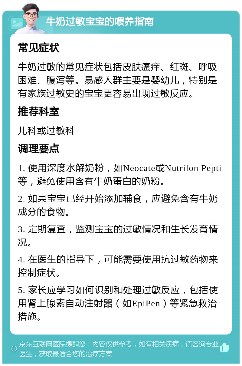 牛奶过敏宝宝的喂养指南 常见症状 牛奶过敏的常见症状包括皮肤瘙痒、红斑、呼吸困难、腹泻等。易感人群主要是婴幼儿，特别是有家族过敏史的宝宝更容易出现过敏反应。 推荐科室 儿科或过敏科 调理要点 1. 使用深度水解奶粉，如Neocate或Nutrilon Pepti等，避免使用含有牛奶蛋白的奶粉。 2. 如果宝宝已经开始添加辅食，应避免含有牛奶成分的食物。 3. 定期复查，监测宝宝的过敏情况和生长发育情况。 4. 在医生的指导下，可能需要使用抗过敏药物来控制症状。 5. 家长应学习如何识别和处理过敏反应，包括使用肾上腺素自动注射器（如EpiPen）等紧急救治措施。