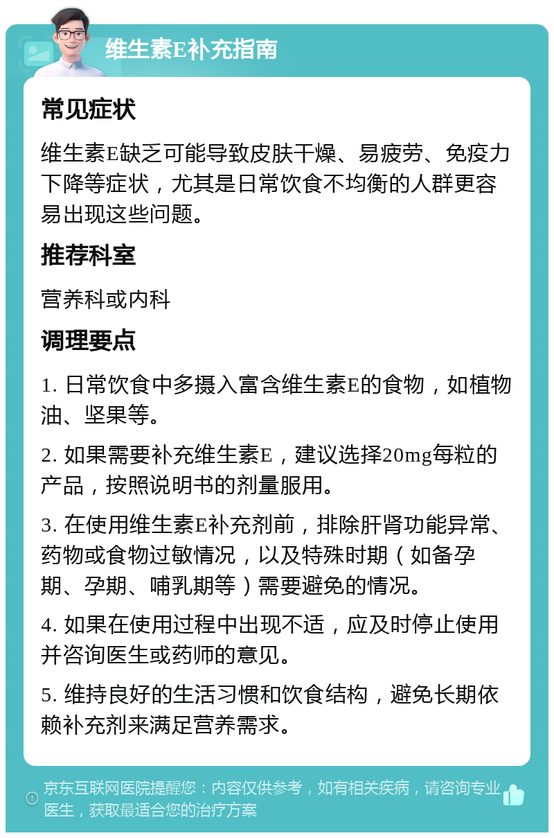 维生素E补充指南 常见症状 维生素E缺乏可能导致皮肤干燥、易疲劳、免疫力下降等症状，尤其是日常饮食不均衡的人群更容易出现这些问题。 推荐科室 营养科或内科 调理要点 1. 日常饮食中多摄入富含维生素E的食物，如植物油、坚果等。 2. 如果需要补充维生素E，建议选择20mg每粒的产品，按照说明书的剂量服用。 3. 在使用维生素E补充剂前，排除肝肾功能异常、药物或食物过敏情况，以及特殊时期（如备孕期、孕期、哺乳期等）需要避免的情况。 4. 如果在使用过程中出现不适，应及时停止使用并咨询医生或药师的意见。 5. 维持良好的生活习惯和饮食结构，避免长期依赖补充剂来满足营养需求。