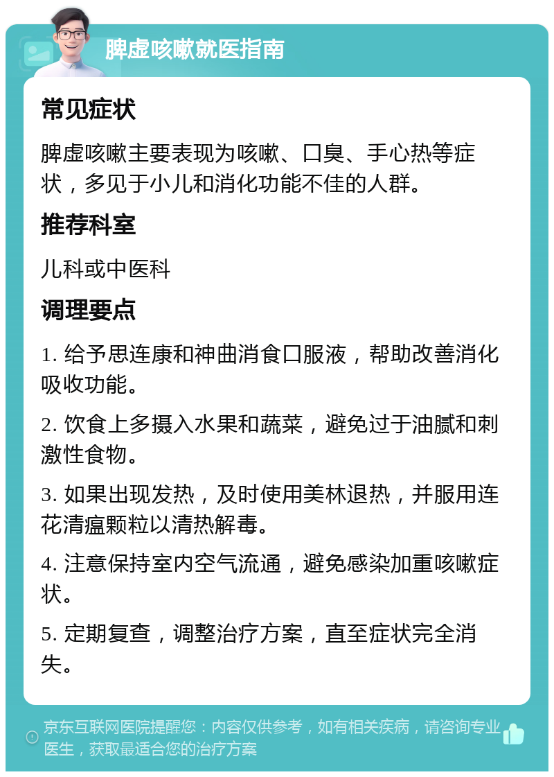 脾虚咳嗽就医指南 常见症状 脾虚咳嗽主要表现为咳嗽、口臭、手心热等症状，多见于小儿和消化功能不佳的人群。 推荐科室 儿科或中医科 调理要点 1. 给予思连康和神曲消食口服液，帮助改善消化吸收功能。 2. 饮食上多摄入水果和蔬菜，避免过于油腻和刺激性食物。 3. 如果出现发热，及时使用美林退热，并服用连花清瘟颗粒以清热解毒。 4. 注意保持室内空气流通，避免感染加重咳嗽症状。 5. 定期复查，调整治疗方案，直至症状完全消失。