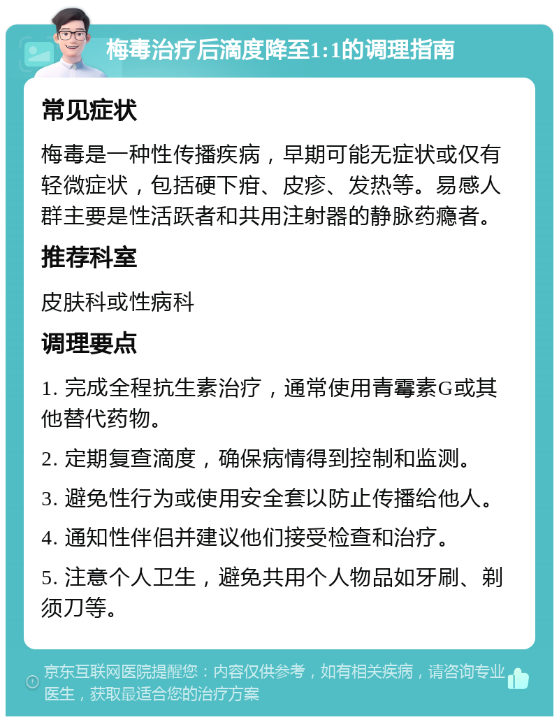 梅毒治疗后滴度降至1:1的调理指南 常见症状 梅毒是一种性传播疾病，早期可能无症状或仅有轻微症状，包括硬下疳、皮疹、发热等。易感人群主要是性活跃者和共用注射器的静脉药瘾者。 推荐科室 皮肤科或性病科 调理要点 1. 完成全程抗生素治疗，通常使用青霉素G或其他替代药物。 2. 定期复查滴度，确保病情得到控制和监测。 3. 避免性行为或使用安全套以防止传播给他人。 4. 通知性伴侣并建议他们接受检查和治疗。 5. 注意个人卫生，避免共用个人物品如牙刷、剃须刀等。