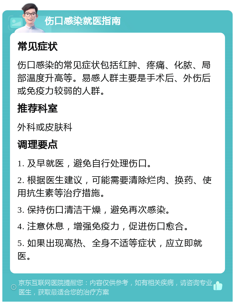 伤口感染就医指南 常见症状 伤口感染的常见症状包括红肿、疼痛、化脓、局部温度升高等。易感人群主要是手术后、外伤后或免疫力较弱的人群。 推荐科室 外科或皮肤科 调理要点 1. 及早就医，避免自行处理伤口。 2. 根据医生建议，可能需要清除烂肉、换药、使用抗生素等治疗措施。 3. 保持伤口清洁干燥，避免再次感染。 4. 注意休息，增强免疫力，促进伤口愈合。 5. 如果出现高热、全身不适等症状，应立即就医。