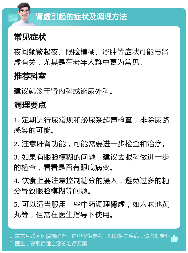 肾虚引起的症状及调理方法 常见症状 夜间频繁起夜、眼睑模糊、浮肿等症状可能与肾虚有关，尤其是在老年人群中更为常见。 推荐科室 建议就诊于肾内科或泌尿外科。 调理要点 1. 定期进行尿常规和泌尿系超声检查，排除尿路感染的可能。 2. 注意肝肾功能，可能需要进一步检查和治疗。 3. 如果有眼睑模糊的问题，建议去眼科做进一步的检查，看看是否有眼底病变。 4. 饮食上要注意控制糖分的摄入，避免过多的糖分导致眼睑模糊等问题。 5. 可以适当服用一些中药调理肾虚，如六味地黄丸等，但需在医生指导下使用。