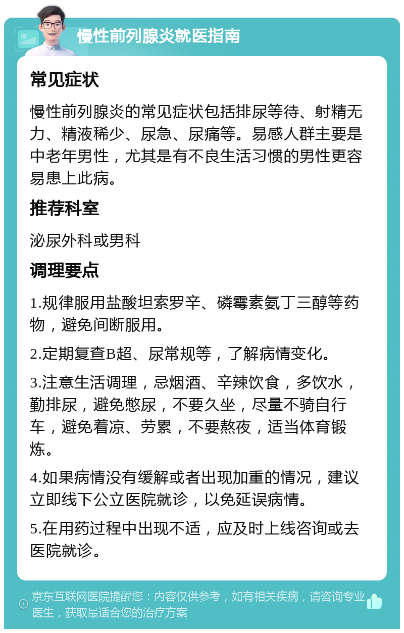 慢性前列腺炎就医指南 常见症状 慢性前列腺炎的常见症状包括排尿等待、射精无力、精液稀少、尿急、尿痛等。易感人群主要是中老年男性，尤其是有不良生活习惯的男性更容易患上此病。 推荐科室 泌尿外科或男科 调理要点 1.规律服用盐酸坦索罗辛、磷霉素氨丁三醇等药物，避免间断服用。 2.定期复查B超、尿常规等，了解病情变化。 3.注意生活调理，忌烟酒、辛辣饮食，多饮水，勤排尿，避免憋尿，不要久坐，尽量不骑自行车，避免着凉、劳累，不要熬夜，适当体育锻炼。 4.如果病情没有缓解或者出现加重的情况，建议立即线下公立医院就诊，以免延误病情。 5.在用药过程中出现不适，应及时上线咨询或去医院就诊。