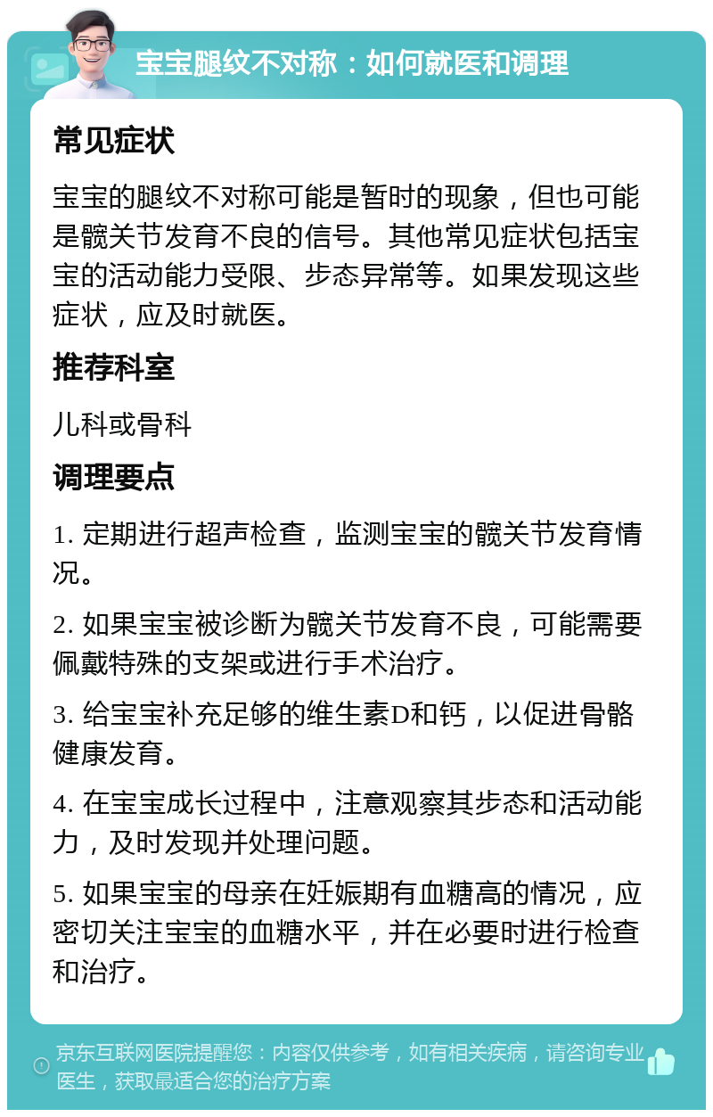 宝宝腿纹不对称：如何就医和调理 常见症状 宝宝的腿纹不对称可能是暂时的现象，但也可能是髋关节发育不良的信号。其他常见症状包括宝宝的活动能力受限、步态异常等。如果发现这些症状，应及时就医。 推荐科室 儿科或骨科 调理要点 1. 定期进行超声检查，监测宝宝的髋关节发育情况。 2. 如果宝宝被诊断为髋关节发育不良，可能需要佩戴特殊的支架或进行手术治疗。 3. 给宝宝补充足够的维生素D和钙，以促进骨骼健康发育。 4. 在宝宝成长过程中，注意观察其步态和活动能力，及时发现并处理问题。 5. 如果宝宝的母亲在妊娠期有血糖高的情况，应密切关注宝宝的血糖水平，并在必要时进行检查和治疗。