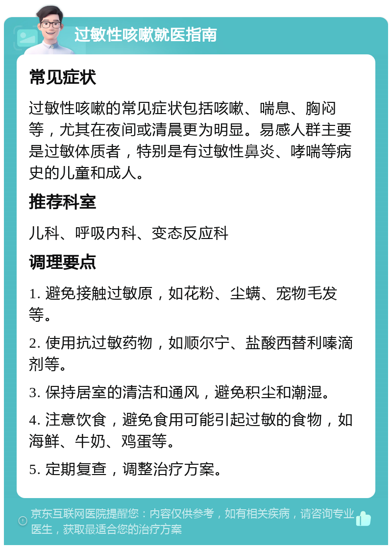 过敏性咳嗽就医指南 常见症状 过敏性咳嗽的常见症状包括咳嗽、喘息、胸闷等，尤其在夜间或清晨更为明显。易感人群主要是过敏体质者，特别是有过敏性鼻炎、哮喘等病史的儿童和成人。 推荐科室 儿科、呼吸内科、变态反应科 调理要点 1. 避免接触过敏原，如花粉、尘螨、宠物毛发等。 2. 使用抗过敏药物，如顺尔宁、盐酸西替利嗪滴剂等。 3. 保持居室的清洁和通风，避免积尘和潮湿。 4. 注意饮食，避免食用可能引起过敏的食物，如海鲜、牛奶、鸡蛋等。 5. 定期复查，调整治疗方案。