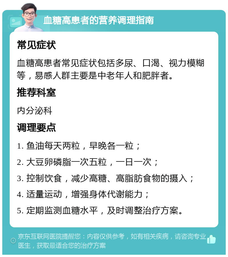 血糖高患者的营养调理指南 常见症状 血糖高患者常见症状包括多尿、口渴、视力模糊等，易感人群主要是中老年人和肥胖者。 推荐科室 内分泌科 调理要点 1. 鱼油每天两粒，早晚各一粒； 2. 大豆卵磷脂一次五粒，一日一次； 3. 控制饮食，减少高糖、高脂肪食物的摄入； 4. 适量运动，增强身体代谢能力； 5. 定期监测血糖水平，及时调整治疗方案。