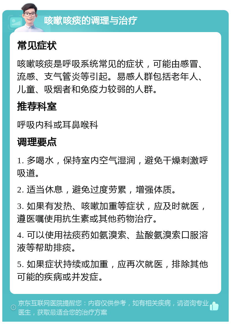 咳嗽咳痰的调理与治疗 常见症状 咳嗽咳痰是呼吸系统常见的症状，可能由感冒、流感、支气管炎等引起。易感人群包括老年人、儿童、吸烟者和免疫力较弱的人群。 推荐科室 呼吸内科或耳鼻喉科 调理要点 1. 多喝水，保持室内空气湿润，避免干燥刺激呼吸道。 2. 适当休息，避免过度劳累，增强体质。 3. 如果有发热、咳嗽加重等症状，应及时就医，遵医嘱使用抗生素或其他药物治疗。 4. 可以使用祛痰药如氨溴索、盐酸氨溴索口服溶液等帮助排痰。 5. 如果症状持续或加重，应再次就医，排除其他可能的疾病或并发症。