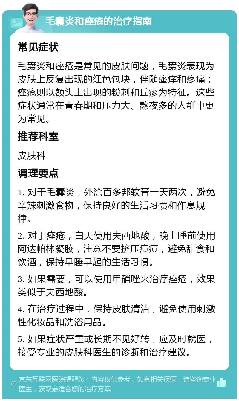 毛囊炎和痤疮的治疗指南 常见症状 毛囊炎和痤疮是常见的皮肤问题，毛囊炎表现为皮肤上反复出现的红色包块，伴随瘙痒和疼痛；痤疮则以额头上出现的粉刺和丘疹为特征。这些症状通常在青春期和压力大、熬夜多的人群中更为常见。 推荐科室 皮肤科 调理要点 1. 对于毛囊炎，外涂百多邦软膏一天两次，避免辛辣刺激食物，保持良好的生活习惯和作息规律。 2. 对于痤疮，白天使用夫西地酸，晚上睡前使用阿达帕林凝胶，注意不要挤压痘痘，避免甜食和饮酒，保持早睡早起的生活习惯。 3. 如果需要，可以使用甲硝唑来治疗痤疮，效果类似于夫西地酸。 4. 在治疗过程中，保持皮肤清洁，避免使用刺激性化妆品和洗浴用品。 5. 如果症状严重或长期不见好转，应及时就医，接受专业的皮肤科医生的诊断和治疗建议。