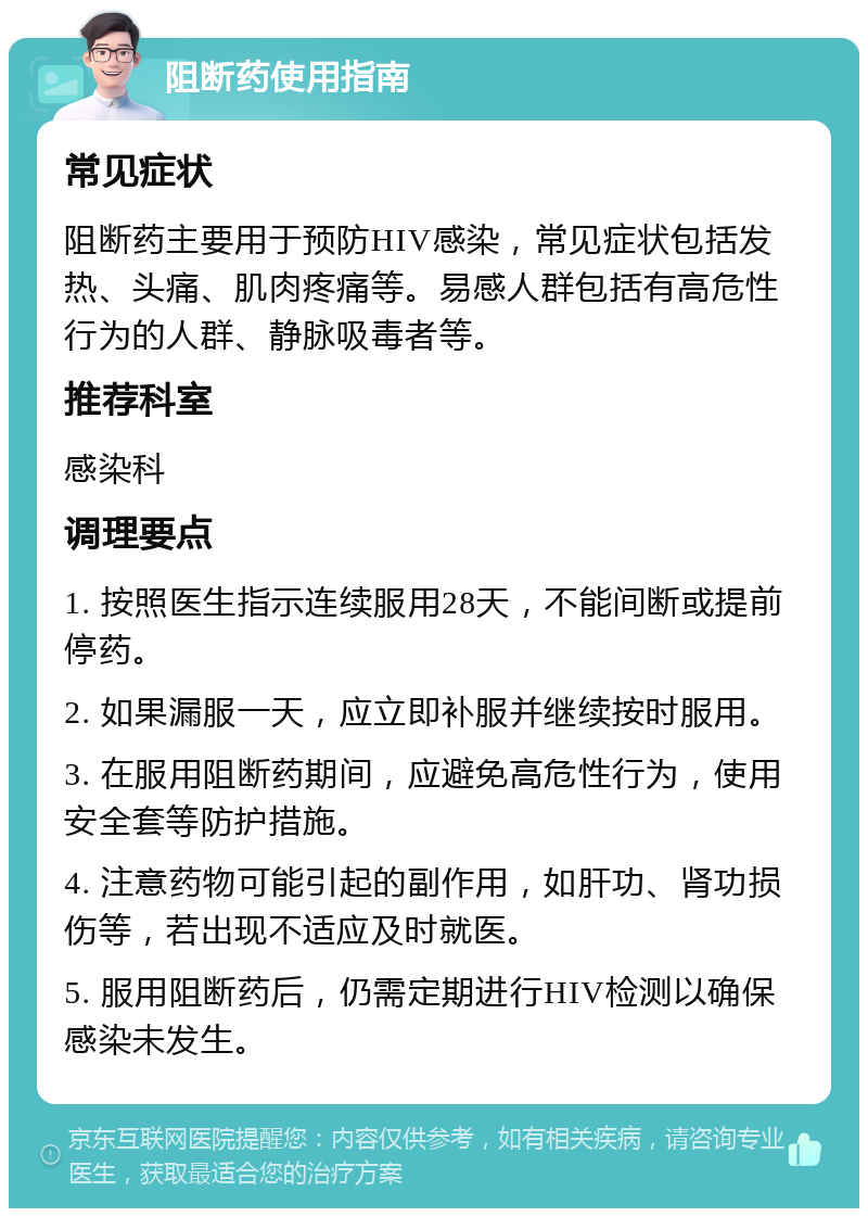 阻断药使用指南 常见症状 阻断药主要用于预防HIV感染，常见症状包括发热、头痛、肌肉疼痛等。易感人群包括有高危性行为的人群、静脉吸毒者等。 推荐科室 感染科 调理要点 1. 按照医生指示连续服用28天，不能间断或提前停药。 2. 如果漏服一天，应立即补服并继续按时服用。 3. 在服用阻断药期间，应避免高危性行为，使用安全套等防护措施。 4. 注意药物可能引起的副作用，如肝功、肾功损伤等，若出现不适应及时就医。 5. 服用阻断药后，仍需定期进行HIV检测以确保感染未发生。