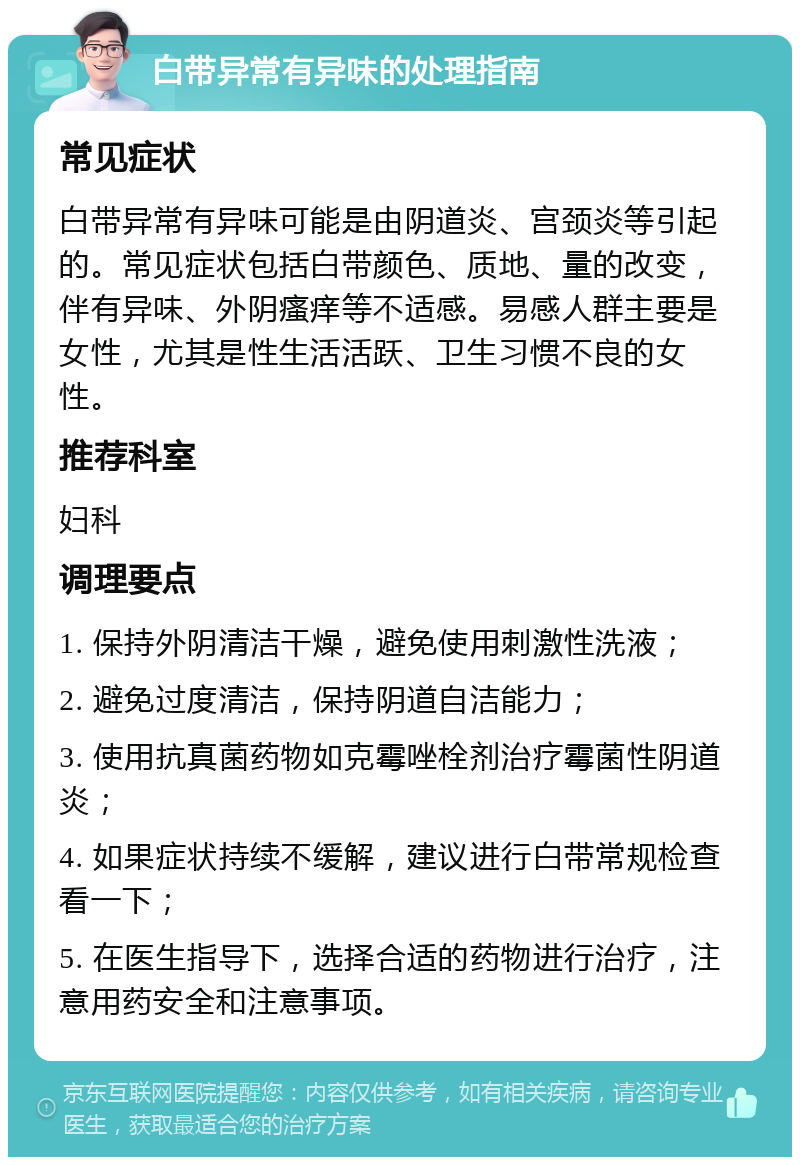 白带异常有异味的处理指南 常见症状 白带异常有异味可能是由阴道炎、宫颈炎等引起的。常见症状包括白带颜色、质地、量的改变，伴有异味、外阴瘙痒等不适感。易感人群主要是女性，尤其是性生活活跃、卫生习惯不良的女性。 推荐科室 妇科 调理要点 1. 保持外阴清洁干燥，避免使用刺激性洗液； 2. 避免过度清洁，保持阴道自洁能力； 3. 使用抗真菌药物如克霉唑栓剂治疗霉菌性阴道炎； 4. 如果症状持续不缓解，建议进行白带常规检查看一下； 5. 在医生指导下，选择合适的药物进行治疗，注意用药安全和注意事项。