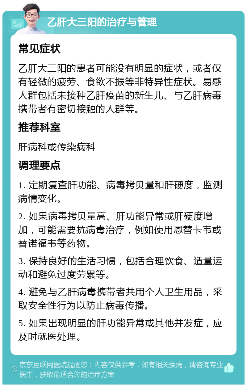 乙肝大三阳的治疗与管理 常见症状 乙肝大三阳的患者可能没有明显的症状，或者仅有轻微的疲劳、食欲不振等非特异性症状。易感人群包括未接种乙肝疫苗的新生儿、与乙肝病毒携带者有密切接触的人群等。 推荐科室 肝病科或传染病科 调理要点 1. 定期复查肝功能、病毒拷贝量和肝硬度，监测病情变化。 2. 如果病毒拷贝量高、肝功能异常或肝硬度增加，可能需要抗病毒治疗，例如使用恩替卡韦或替诺福韦等药物。 3. 保持良好的生活习惯，包括合理饮食、适量运动和避免过度劳累等。 4. 避免与乙肝病毒携带者共用个人卫生用品，采取安全性行为以防止病毒传播。 5. 如果出现明显的肝功能异常或其他并发症，应及时就医处理。