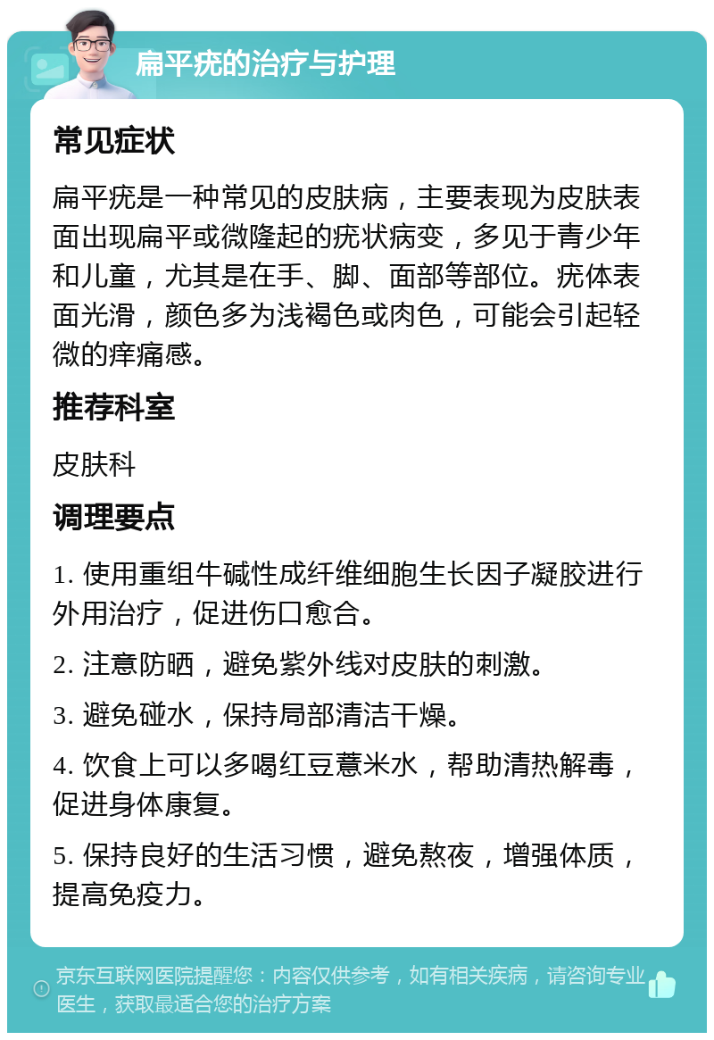 扁平疣的治疗与护理 常见症状 扁平疣是一种常见的皮肤病，主要表现为皮肤表面出现扁平或微隆起的疣状病变，多见于青少年和儿童，尤其是在手、脚、面部等部位。疣体表面光滑，颜色多为浅褐色或肉色，可能会引起轻微的痒痛感。 推荐科室 皮肤科 调理要点 1. 使用重组牛碱性成纤维细胞生长因子凝胶进行外用治疗，促进伤口愈合。 2. 注意防晒，避免紫外线对皮肤的刺激。 3. 避免碰水，保持局部清洁干燥。 4. 饮食上可以多喝红豆薏米水，帮助清热解毒，促进身体康复。 5. 保持良好的生活习惯，避免熬夜，增强体质，提高免疫力。