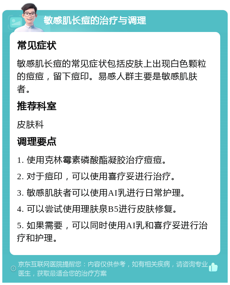 敏感肌长痘的治疗与调理 常见症状 敏感肌长痘的常见症状包括皮肤上出现白色颗粒的痘痘，留下痘印。易感人群主要是敏感肌肤者。 推荐科室 皮肤科 调理要点 1. 使用克林霉素磷酸酯凝胶治疗痘痘。 2. 对于痘印，可以使用喜疗妥进行治疗。 3. 敏感肌肤者可以使用AI乳进行日常护理。 4. 可以尝试使用理肤泉B5进行皮肤修复。 5. 如果需要，可以同时使用AI乳和喜疗妥进行治疗和护理。