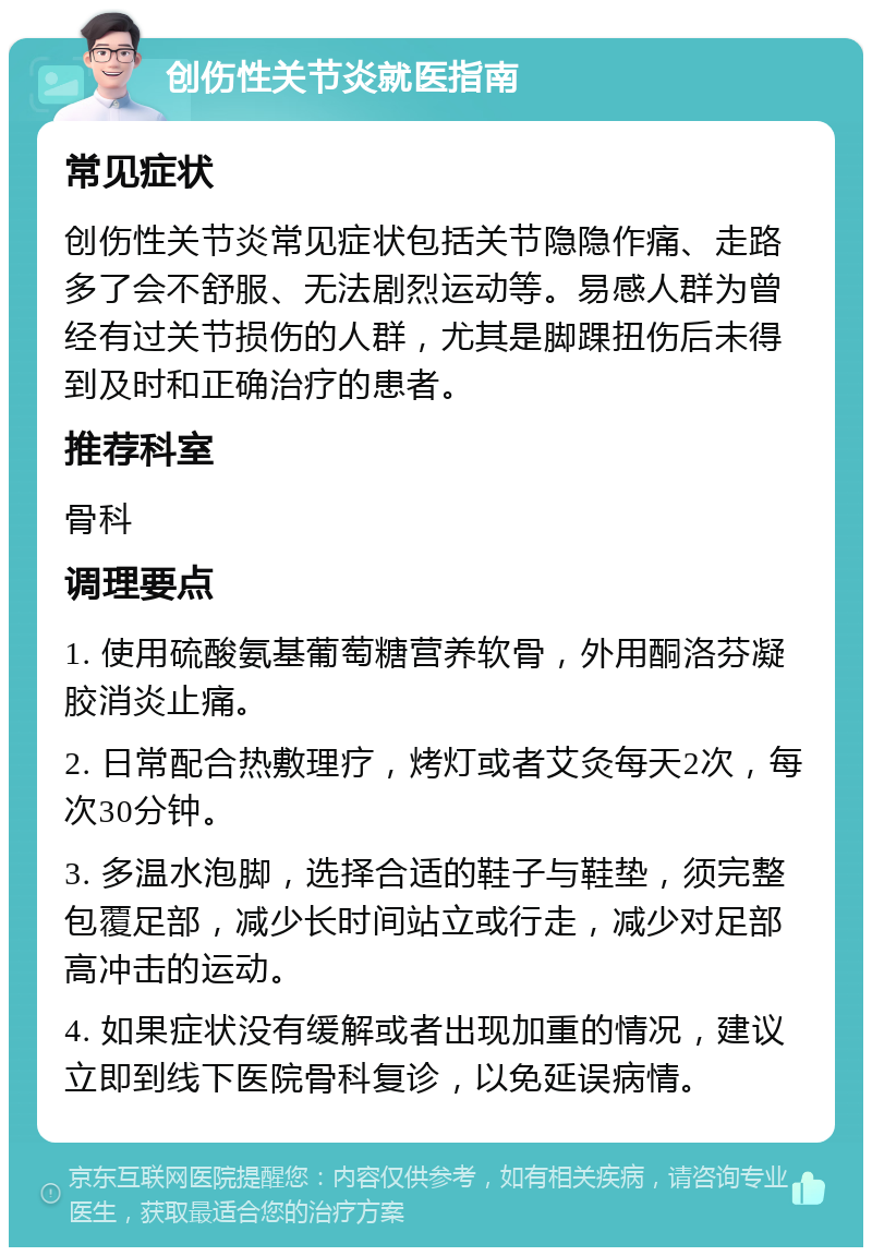 创伤性关节炎就医指南 常见症状 创伤性关节炎常见症状包括关节隐隐作痛、走路多了会不舒服、无法剧烈运动等。易感人群为曾经有过关节损伤的人群，尤其是脚踝扭伤后未得到及时和正确治疗的患者。 推荐科室 骨科 调理要点 1. 使用硫酸氨基葡萄糖营养软骨，外用酮洛芬凝胶消炎止痛。 2. 日常配合热敷理疗，烤灯或者艾灸每天2次，每次30分钟。 3. 多温水泡脚，选择合适的鞋子与鞋垫，须完整包覆足部，减少长时间站立或行走，减少对足部高冲击的运动。 4. 如果症状没有缓解或者出现加重的情况，建议立即到线下医院骨科复诊，以免延误病情。