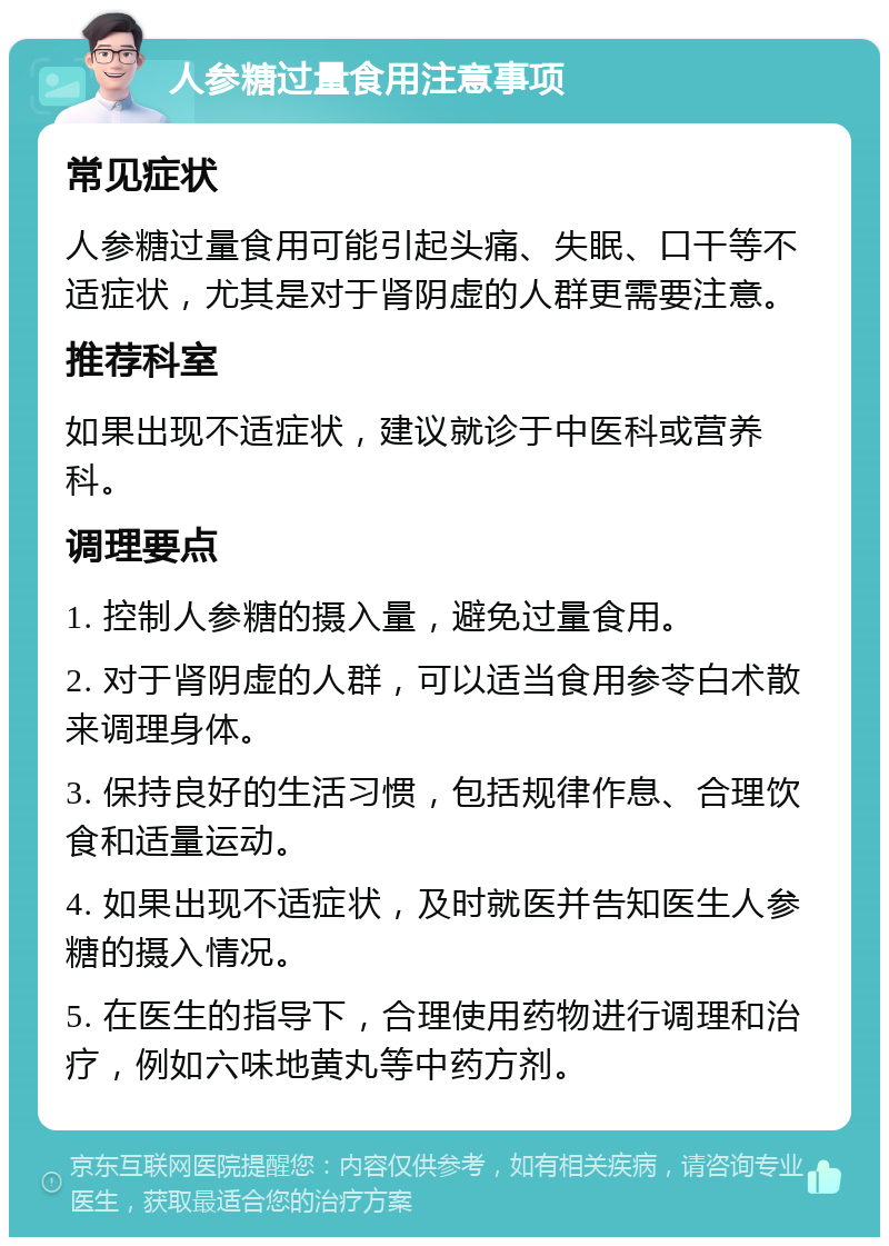 人参糖过量食用注意事项 常见症状 人参糖过量食用可能引起头痛、失眠、口干等不适症状，尤其是对于肾阴虚的人群更需要注意。 推荐科室 如果出现不适症状，建议就诊于中医科或营养科。 调理要点 1. 控制人参糖的摄入量，避免过量食用。 2. 对于肾阴虚的人群，可以适当食用参苓白术散来调理身体。 3. 保持良好的生活习惯，包括规律作息、合理饮食和适量运动。 4. 如果出现不适症状，及时就医并告知医生人参糖的摄入情况。 5. 在医生的指导下，合理使用药物进行调理和治疗，例如六味地黄丸等中药方剂。