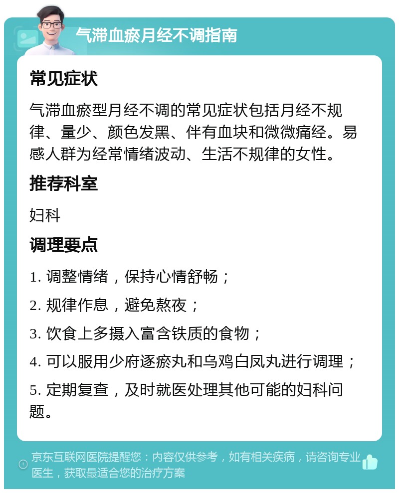 气滞血瘀月经不调指南 常见症状 气滞血瘀型月经不调的常见症状包括月经不规律、量少、颜色发黑、伴有血块和微微痛经。易感人群为经常情绪波动、生活不规律的女性。 推荐科室 妇科 调理要点 1. 调整情绪，保持心情舒畅； 2. 规律作息，避免熬夜； 3. 饮食上多摄入富含铁质的食物； 4. 可以服用少府逐瘀丸和乌鸡白凤丸进行调理； 5. 定期复查，及时就医处理其他可能的妇科问题。