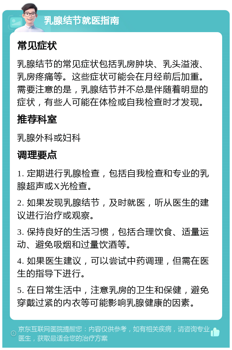 乳腺结节就医指南 常见症状 乳腺结节的常见症状包括乳房肿块、乳头溢液、乳房疼痛等。这些症状可能会在月经前后加重。需要注意的是，乳腺结节并不总是伴随着明显的症状，有些人可能在体检或自我检查时才发现。 推荐科室 乳腺外科或妇科 调理要点 1. 定期进行乳腺检查，包括自我检查和专业的乳腺超声或X光检查。 2. 如果发现乳腺结节，及时就医，听从医生的建议进行治疗或观察。 3. 保持良好的生活习惯，包括合理饮食、适量运动、避免吸烟和过量饮酒等。 4. 如果医生建议，可以尝试中药调理，但需在医生的指导下进行。 5. 在日常生活中，注意乳房的卫生和保健，避免穿戴过紧的内衣等可能影响乳腺健康的因素。