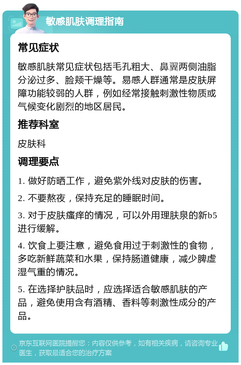 敏感肌肤调理指南 常见症状 敏感肌肤常见症状包括毛孔粗大、鼻翼两侧油脂分泌过多、脸颊干燥等。易感人群通常是皮肤屏障功能较弱的人群，例如经常接触刺激性物质或气候变化剧烈的地区居民。 推荐科室 皮肤科 调理要点 1. 做好防晒工作，避免紫外线对皮肤的伤害。 2. 不要熬夜，保持充足的睡眠时间。 3. 对于皮肤瘙痒的情况，可以外用理肤泉的新b5进行缓解。 4. 饮食上要注意，避免食用过于刺激性的食物，多吃新鲜蔬菜和水果，保持肠道健康，减少脾虚湿气重的情况。 5. 在选择护肤品时，应选择适合敏感肌肤的产品，避免使用含有酒精、香料等刺激性成分的产品。